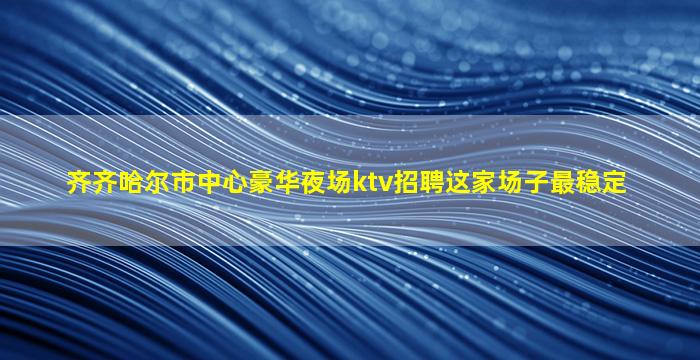 齐齐哈尔市中心豪华夜场ktv招聘这家场子最稳定